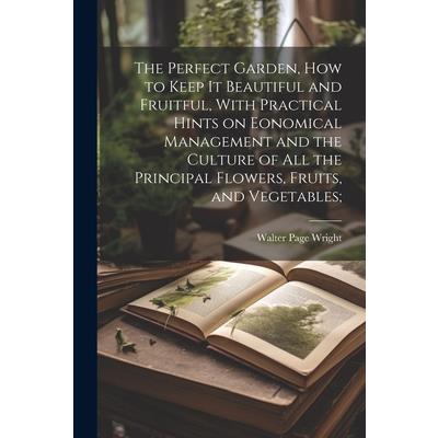 The Perfect Garden, how to Keep it Beautiful and Fruitful, With Practical Hints on Eonomical Management and the Culture of all the Principal Flowers, Fruits, and Vegetables;