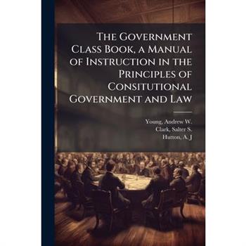 The Government Class Book, a Manual of Instruction in the Principles of Consitutional Government and Law
