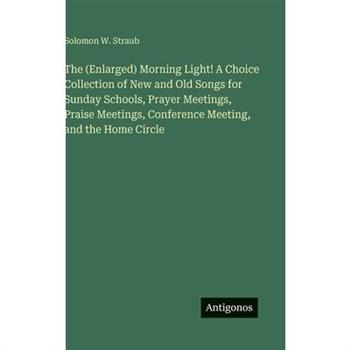 The (Enlarged) Morning Light! A Choice Collection of New and Old Songs for Sunday Schools, Prayer Meetings, Praise Meetings, Conference Meeting, and the Home Circle