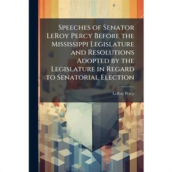 Speeches of Senator LeRoy Percy Before the Mississippi Legislature and Resolutions Adopted by the Legislature in Regard to Senatorial Election
