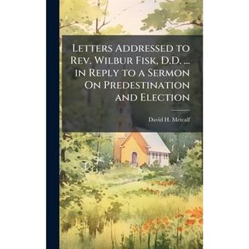 Letters Addressed to Rev. Wilbur Fisk, D.D. ... in Reply to a Sermon On Predestination and Election