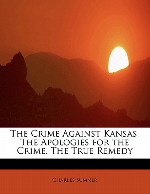 The Crime Against Kansas. the Apologies for the Crime. the True Remedy