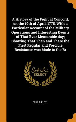 A History of the Fight at Concord, on the 19th of April, 1775, with a Particular Account of the Military Operations and Interesting Events of That Ever Memorable Day; Showing That Then and There the F