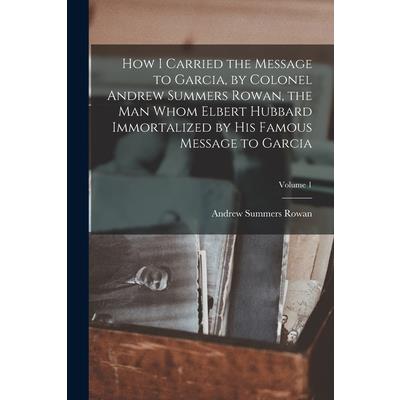 How I Carried the Message to Garcia, by Colonel Andrew Summers Rowan, the man Whom Elbert Hubbard Immortalized by his Famous Message to Garcia; Volume 1
