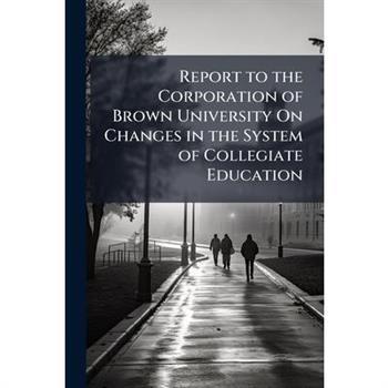 Report to the Corporation of Brown University On Changes in the System of Collegiate Education