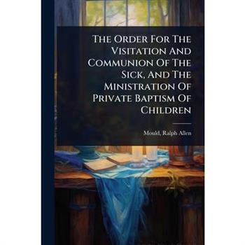 The Order For The Visitation And Communion Of The Sick, And The Ministration Of Private Baptism Of Children