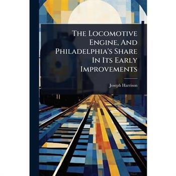 The Locomotive Engine, And Philadelphia’s Share In Its Early Improvements