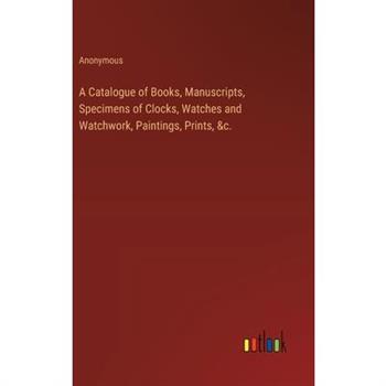 A Catalogue of Books, Manuscripts, Specimens of Clocks, Watches and Watchwork, Paintings, Prints, &c.