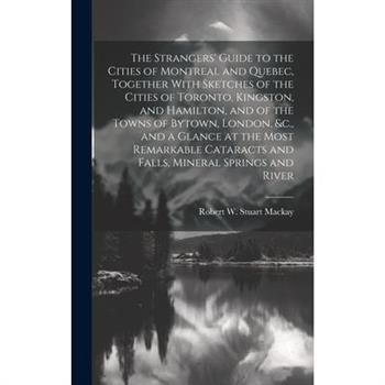 The Strangers' Guide to the Cities of Montreal and Quebec, Together With Sketches of the Cities of Toronto, Kingston, and Hamilton, and of the Towns of Bytown, London, &c., and a Glance at the Most Re