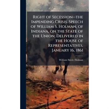 Right of Secession--the Impending Crisis. Speech of William S. Holman, of Indiana, on the State of the Union, Delivered in the House of Representatives, January 16, 1861