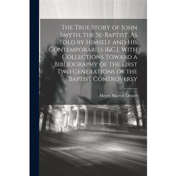 The True Story of John Smyth, the Se-Baptist, As Told by Himself and His Contemporaries [&C.]. With Collections Toward a Bibliography of the First Two Generations of the Baptist Controversy