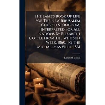 The Lamb's Book Of Life For The New Jerusalem Church & Kingdom, Interpreted For All Nations By Elizabeth Cottle From The Whitsun Week, 1860, To The Michaelmas Week, 1861