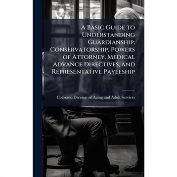 A Basic Guide to Understanding Guardianship, Conservatorship, Powers of Attorney, Medical Advance Directives, and Representative Payeeship