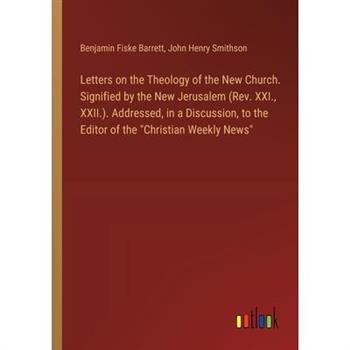 Letters on the Theology of the New Church. Signified by the New Jerusalem (Rev. XXI., XXII.). Addressed, in a Discussion, to the Editor of the ”Christian Weekly News”