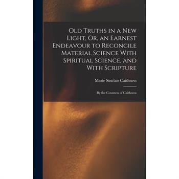 Old Truths in a New Light, Or, an Earnest Endeavour to Reconcile Material Science With Spiritual Science, and With Scripture