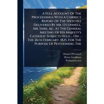 A Full Account Of The Proceedings With A Correct Report Of The Speeches Delivered By Mr. O’connell, Mr. Shiel, &c. At The General Meeting Of His Majesty’s Catholic Subjects Held ... On ... The 26th Fe