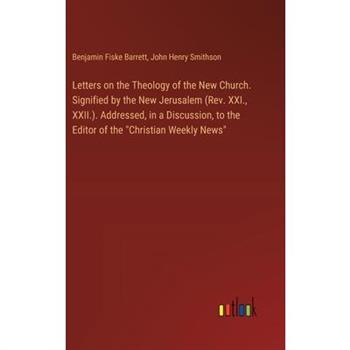 Letters on the Theology of the New Church. Signified by the New Jerusalem (Rev. XXI., XXII.). Addressed, in a Discussion, to the Editor of the ”Christian Weekly News”