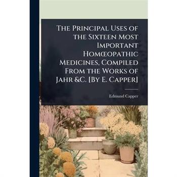 The Principal Uses of the Sixteen Most Important Hom?”opathic Medicines, Compiled From the Works of Jahr &C. [By E. Capper]