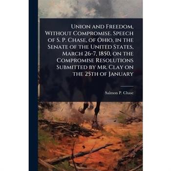 Union and Freedom, Without Compromise. Speech of S. P. Chase, of Ohio, in the Senate of the United States, March 26-7, 1850, on the Compromise Resolutions Submitted by Mr. Clay on the 25th of January
