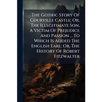 The Gothic Story Of Courville Castle; Or, The Illegitimate Son, A Victim Of Prejudice And Passion ... To Which Is Added The English Earl; Or, The History Of Robert Fitzwalter