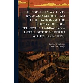 The Odd-fellows' Text-book and Manual. An Elucidation of the Theory of Odd-fellowhip; Embracing a Detail of the Order in All Its Branches ..