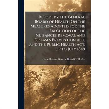 Report by the General Board of Health On the Measures Adopted for the Execution of the Nuisances Removal and Diseases Prevention Act, and the Public Health Act, Up to July 1849