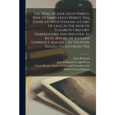 The Trial Of Jane Leigh Perrot, Wife Of James Leigh Perrot, Esq, Charged With Stealing A Card Of Lace, In The Shop Of Elizabeth Gregory, Haberdasher And Milliner, At Bath, Before Sir Soulden Lawrence,