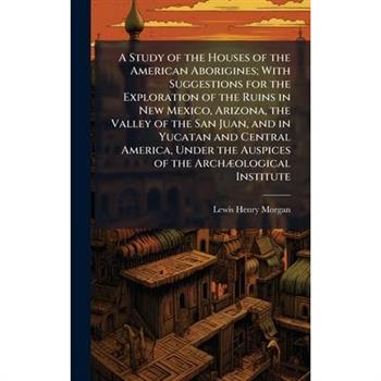 A Study of the Houses of the American Aborigines; With Suggestions for the Exploration of the Ruins in New Mexico, Arizona, the Valley of the San Juan, and in Yucatan and Central America, Under the Au