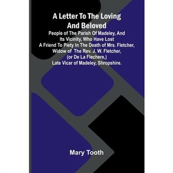 A Letter to the Loving and Beloved People of the Parish of Madeley, and Its Vicinity, Who Have Lost a Friend to Piety in the Death of Mrs. Fletcher, Widow of the Rev. J. W. Fletcher, (or de la Flecher