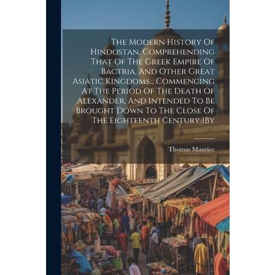 The Modern History Of Hindostan, Comprehending That Of The Greek Empire Of Bactria, And Other Great Asiatic Kingdoms... Commencing At The Period Of The Death Of Alexander, And Intended To Be Brought D