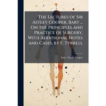 The Lectures of Sir Astley Cooper, Bart ... On the Principles and Practice of Surgery, With Additional Notes and Cases, by F. Tyrrell