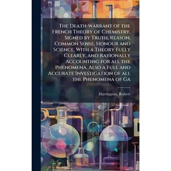 The Death-warrant of the French Theory of Chemistry, Signed by Truth, Reason, Common Sense, Honour and Science, With a Theory Fully Clearly, and Rationally Accounting for all the Phenomena. Also a Ful