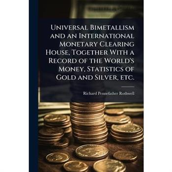 Universal Bimetallism and an International Monetary Clearing House, Together With a Record of the World’s Money, Statistics of Gold and Silver, etc.