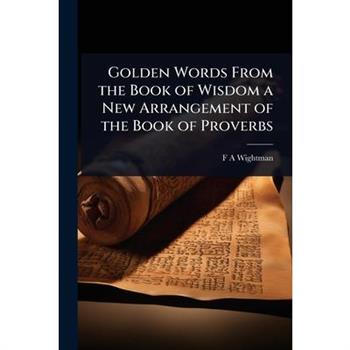 Golden Words From the Book of Wisdom a New Arrangement of the Book of Proverbs