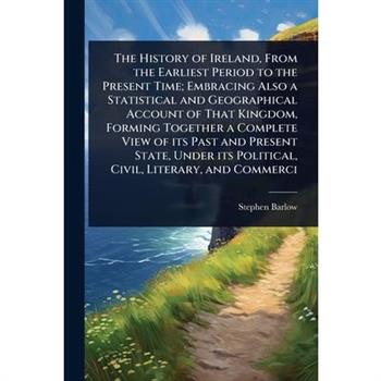 The History of Ireland, From the Earliest Period to the Present Time; Embracing Also a Statistical and Geographical Account of That Kingdom, Forming Together a Complete View of its Past and Present St