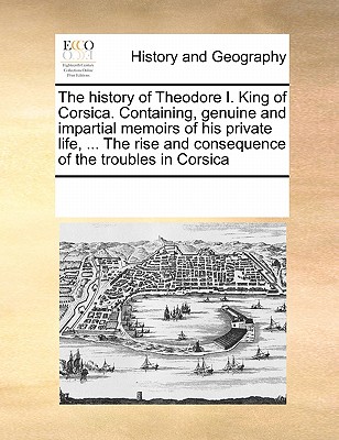 The History of Theodore I. King of Corsica. Containing, Genuine and Impartial Memoirs of His Private Life, ... the Rise and Consequence of the Troubles in Corsica