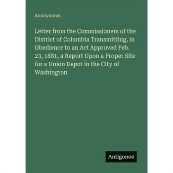 Letter from the Commissioners of the District of Columbia Transmitting, in Obedience to an Act Approved Feb. 23, 1881, a Report Upon a Proper Site for a Union Depot in the City of Washington