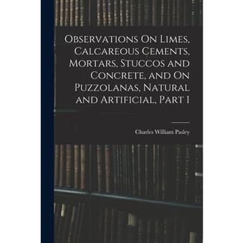 Observations On Limes, Calcareous Cements, Mortars, Stuccos and Concrete, and On Puzzolanas, Natural and Artificial, Part 1
