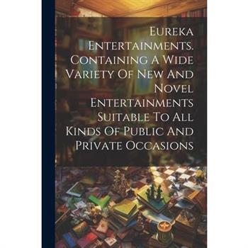 Eureka Entertainments. Containing A Wide Variety Of New And Novel Entertainments Suitable To All Kinds Of Public And Private Occasions