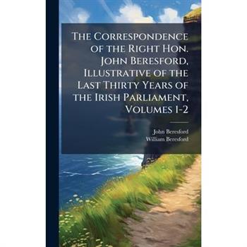 The Correspondence of the Right Hon. John Beresford, Illustrative of the Last Thirty Years of the Irish Parliament, Volumes 1-2