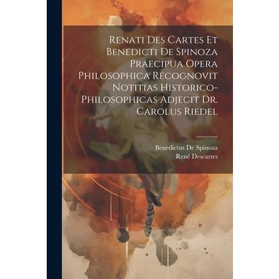 Renati Des Cartes Et Benedicti De Spinoza Praecipua Opera Philosophica Recognovit Notitias Historico-Philosophicas Adjecit Dr. Carolus Riedel