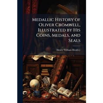 Medallic History of Oliver Cromwell, Illustrated by His Coins, Medals, and Seals