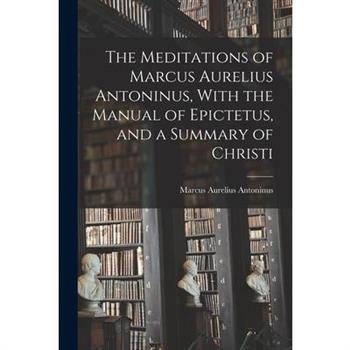 The Meditations of Marcus Aurelius Antoninus, With the Manual of Epictetus, and a Summary of Christi