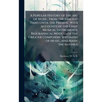 A Popular History of the art of Music, From the Earliest Times Until the Present. With Accounts of the Chief Musical Instruments, Biographical Notices of the Greater Composers, Specimens of Music, and
