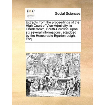 Extracts from the Proceedings of the High Court of Vice-Admiralty, in Charlestown, South-Carolina, Upon Six Several Informations, Adjudged by the Honourable Egerton Leigh, Esq