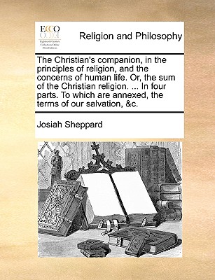 The Christian’s Companion, in the Principles of Religion, and the Concerns of Human Life. Or, the Sum of the Christian Religion. ... in Four Parts. to Which Are Annexed, the Terms of Our Salvation, &C