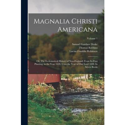 Magnalia Christi Americana; or, The Ecclesiastical History of New-England; From its First Planting, in the Year 1620, Unto the Year of Our Lord 1698. In Seven Books; Volume 1