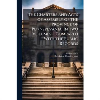 The Charters and Acts of Assembly of the Province of Pennsylvania. In two Volumes ... Compared With the Public Records