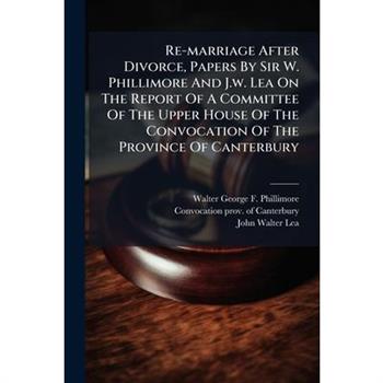 Re-marriage After Divorce, Papers By Sir W. Phillimore And J.w. Lea On The Report Of A Committee Of The Upper House Of The Convocation Of The Province Of Canterbury