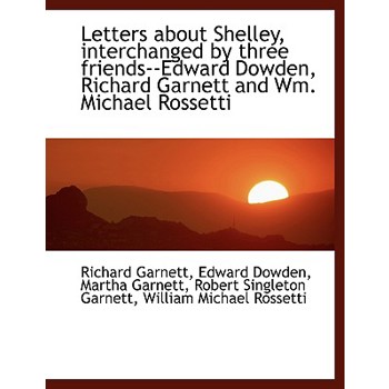 Letters about Shelley, Interchanged by Three Friends--Edward Dowden, Richard Garnett and Wm. Michael